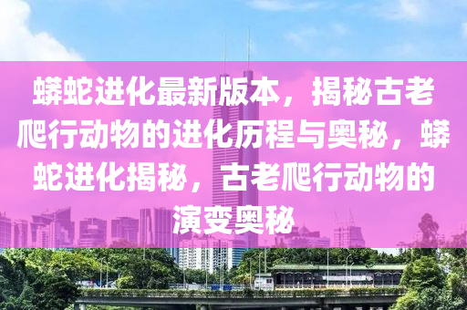 蟒蛇进化最新版本，揭秘古老爬行动物的进化历程与奥秘，蟒蛇进化揭秘，古老爬行动物的演变奥秘