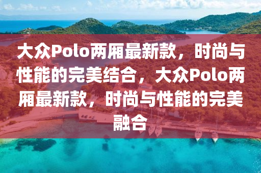 大众Polo两厢最新款，时尚与性能的完美结合，大众Polo两厢最新款，时尚与性能的完美融合