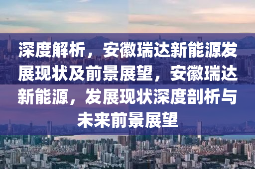 深度解析，安徽瑞达新能源发展现状及前景展望，安徽瑞达新能源，发展现状深度剖析与未来前景展望