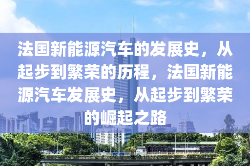 法国新能源汽车的发展史，从起步到繁荣的历程，法国新能源汽车发展史，从起步到繁荣的崛起之路