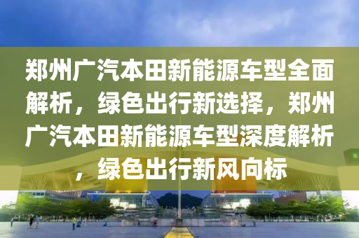 郑州广汽本田新能源车型全面解析，绿色出行新选择，郑州广汽本田新能源车型深度解析，绿色出行新风向标