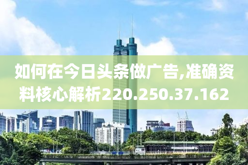 如何在今日头条做广告,准确资料核心解析220.250.37.162