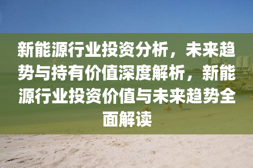 新能源行业投资分析，未来趋势与持有价值深度解析，新能源行业投资价值与未来趋势全面解读