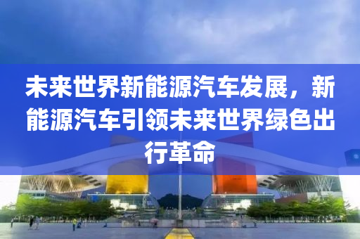 未来世界新能源汽车发展，新能源汽车引领未来世界绿色出行革命