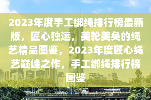 2023年度手工绑绳排行榜最新版，匠心独运，美轮美奂的绳艺精品图鉴，2023年度匠心绳艺巅峰之作，手工绑绳排行榜图鉴