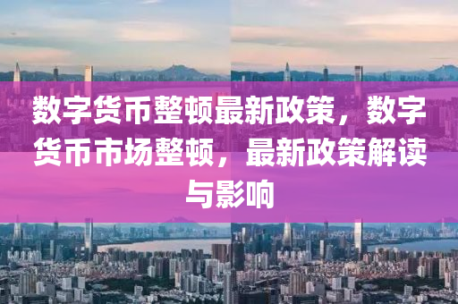 数字货币整顿最新政策，数字货币市场整顿，最新政策解读与影响