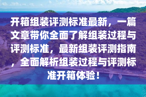 开箱组装评测标准最新，一篇文章带你全面了解组装过程与评测标准，最新组装评测指南，全面解析组装过程与评测标准开箱体验！