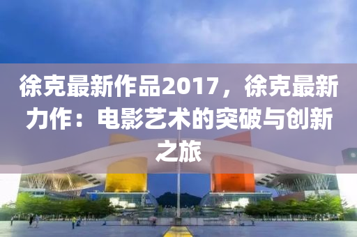 徐克最新作品2017，徐克最新力作：电影艺术的突破与创新之旅