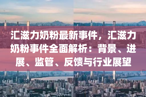 汇滋力奶粉最新事件，汇滋力奶粉事件全面解析：背景、进展、监管、反馈与行业展望