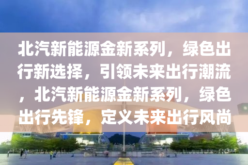 北汽新能源金新系列，绿色出行新选择，引领未来出行潮流，北汽新能源金新系列，绿色出行先锋，定义未来出行风尚