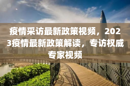 疫情采访最新政策视频，2023疫情最新政策解读，专访权威专家视频