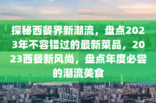 探秘西餐界新潮流，盘点2023年不容错过的最新菜品，2023西餐新风尚，盘点年度必尝的潮流美食