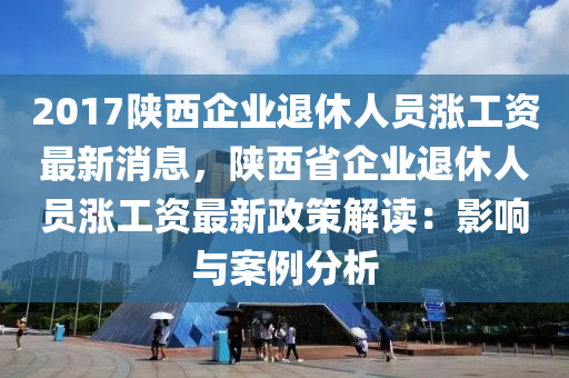 2017陕西企业退休人员涨工资最新消息，陕西省企业退休人员涨工资最新政策解读：影响与案例分析