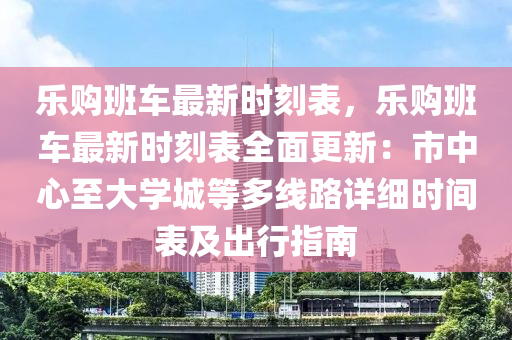 乐购班车最新时刻表，乐购班车最新时刻表全面更新：市中心至大学城等多线路详细时间表及出行指南