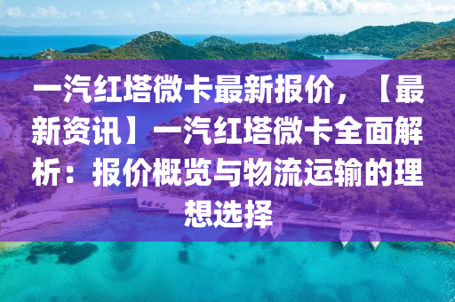 一汽红塔微卡最新报价，【最新资讯】一汽红塔微卡全面解析：报价概览与物流运输的理想选择