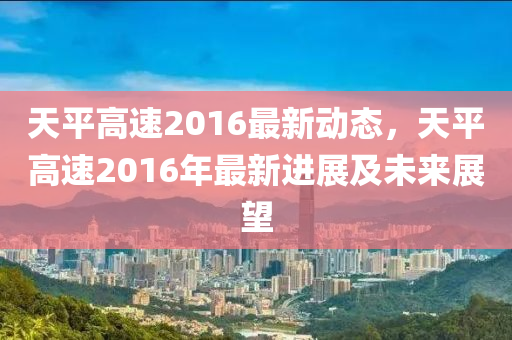 天平高速2016最新动态，天平高速2016年最新进展及未来展望