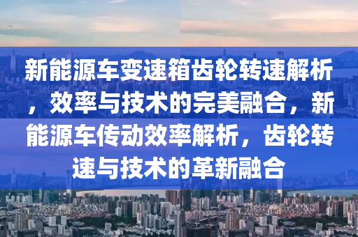 新能源车变速箱齿轮转速解析，效率与技术的完美融合，新能源车传动效率解析，齿轮转速与技术的革新融合