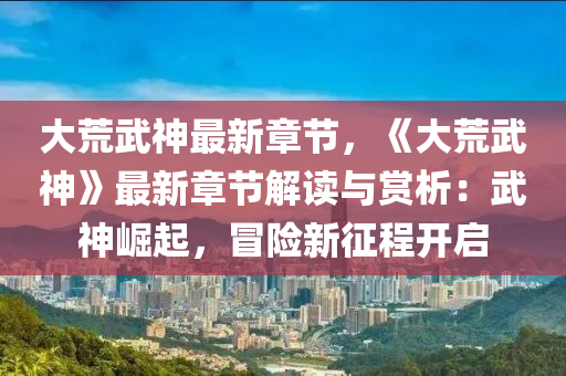 大荒武神最新章节，《大荒武神》最新章节解读与赏析：武神崛起，冒险新征程开启