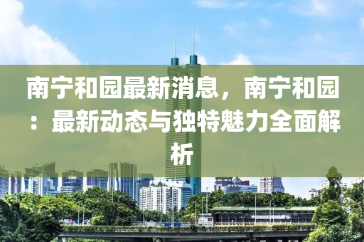 南宁和园最新消息，南宁和园：最新动态与独特魅力全面解析