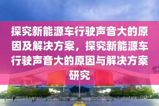 探究新能源车行驶声音大的原因及解决方案，探究新能源车行驶声音大的原因与解决方案研究