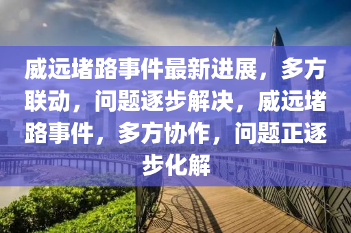 威远堵路事件最新进展，多方联动，问题逐步解决，威远堵路事件，多方协作，问题正逐步化解