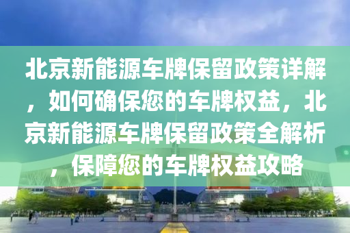 北京新能源车牌保留政策详解，如何确保您的车牌权益，北京新能源车牌保留政策全解析，保障您的车牌权益攻略