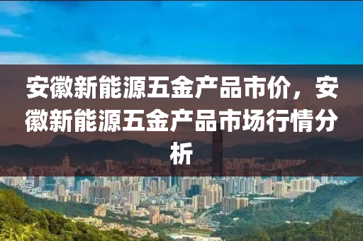 安徽新能源五金产品市价，安徽新能源五金产品市场行情分析