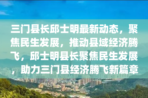 三门县长邱士明最新动态，聚焦民生发展，推动县域经济腾飞，邱士明县长聚焦民生发展，助力三门县经济腾飞新篇章