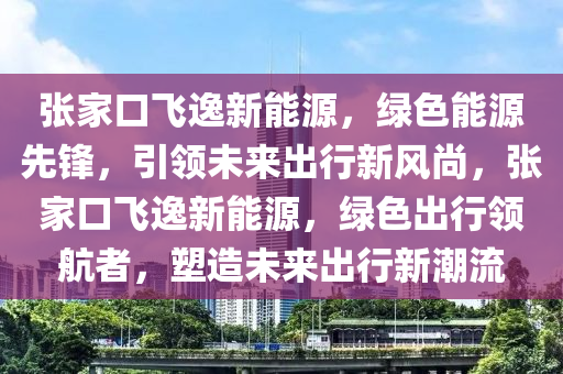 张家口飞逸新能源，绿色能源先锋，引领未来出行新风尚，张家口飞逸新能源，绿色出行领航者，塑造未来出行新潮流