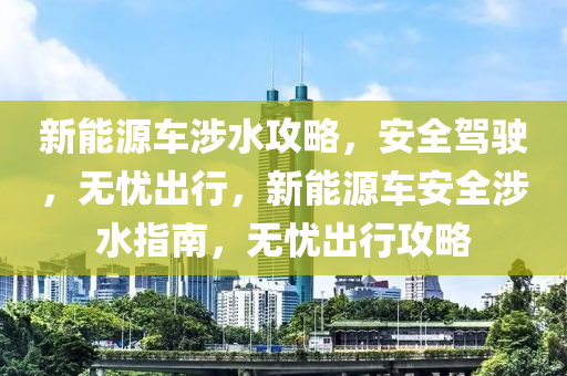 新能源车涉水攻略，安全驾驶，无忧出行，新能源车安全涉水指南，无忧出行攻略