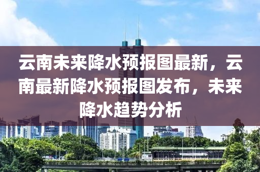 云南未来降水预报图最新，云南最新降水预报图发布，未来降水趋势分析