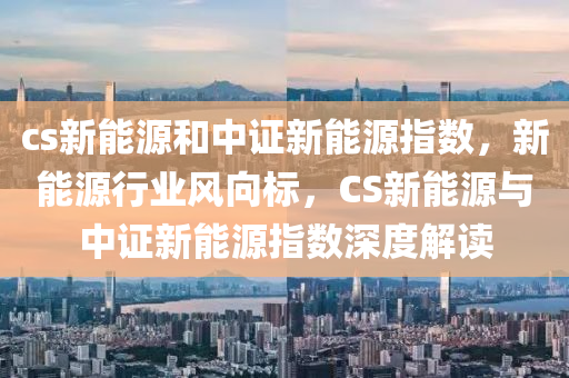 cs新能源和中证新能源指数，新能源行业风向标，CS新能源与中证新能源指数深度解读