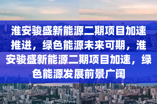 淮安骏盛新能源二期项目加速推进，绿色能源未来可期，淮安骏盛新能源二期项目加速，绿色能源发展前景广阔