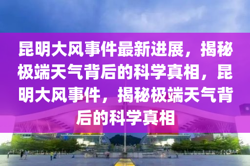 昆明大风事件最新进展，揭秘极端天气背后的科学真相，昆明大风事件，揭秘极端天气背后的科学真相