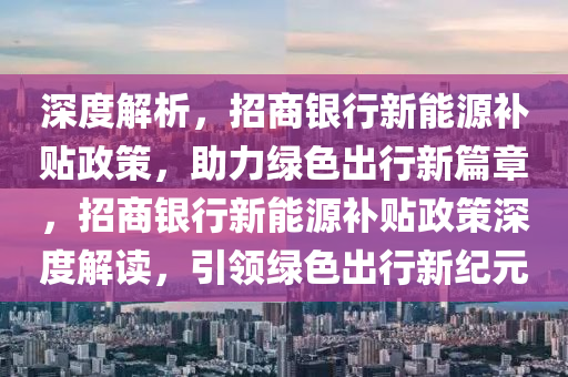 深度解析，招商银行新能源补贴政策，助力绿色出行新篇章，招商银行新能源补贴政策深度解读，引领绿色出行新纪元