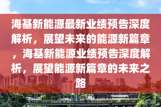 海基新能源最新业绩预告深度解析，展望未来的能源新篇章，海基新能源业绩预告深度解析，展望能源新篇章的未来之路