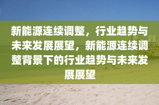 新能源连续调整，行业趋势与未来发展展望，新能源连续调整背景下的行业趋势与未来发展展望