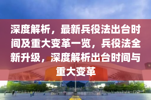 深度解析，最新兵役法出台时间及重大变革一览，兵役法全新升级，深度解析出台时间与重大变革