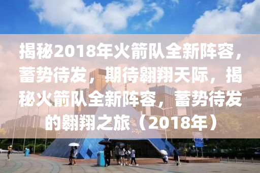 揭秘2018年火箭队全新阵容，蓄势待发，期待翱翔天际，揭秘火箭队全新阵容，蓄势待发的翱翔之旅（2018年）