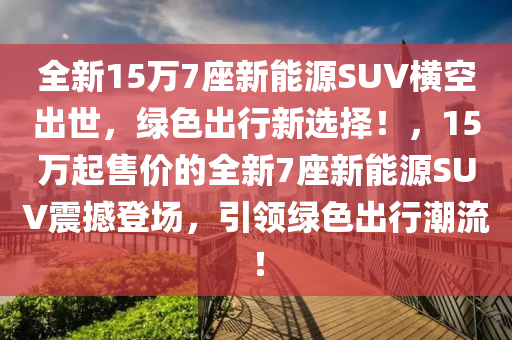 全新15万7座新能源SUV横空出世，绿色出行新选择！，15万起售价的全新7座新能源SUV震撼登场，引领绿色出行潮流！