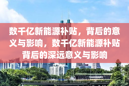 数千亿新能源补贴，背后的意义与影响，数千亿新能源补贴背后的深远意义与影响