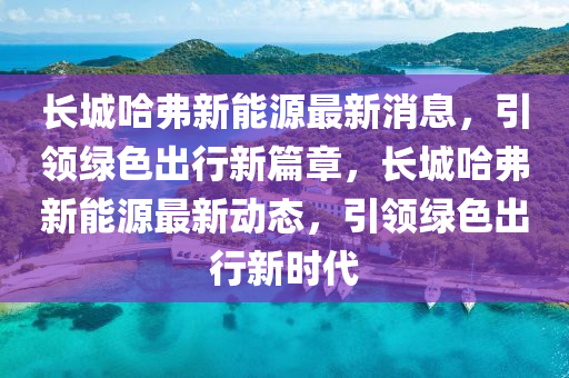 长城哈弗新能源最新消息，引领绿色出行新篇章，长城哈弗新能源最新动态，引领绿色出行新时代