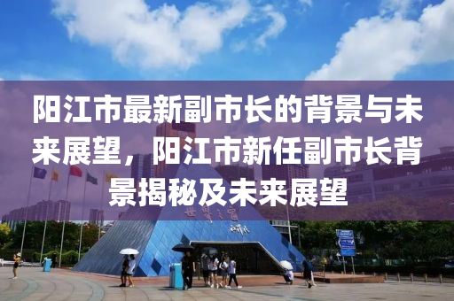 阳江市最新副市长的背景与未来展望，阳江市新任副市长背景揭秘及未来展望