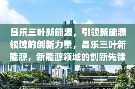 昌乐三叶新能源，引领新能源领域的创新力量，昌乐三叶新能源，新能源领域的创新先锋