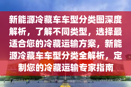 新能源冷藏车车型分类图深度解析，了解不同类型，选择最适合您的冷藏运输方案，新能源冷藏车车型分类全解析，定制您的冷藏运输专家指南