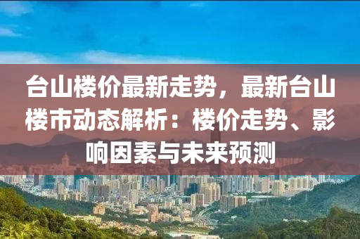 台山楼价最新走势，最新台山楼市动态解析：楼价走势、影响因素与未来预测