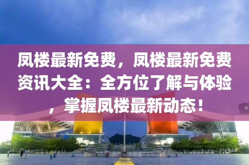 凤楼最新免费，凤楼最新免费资讯大全：全方位了解与体验，掌握凤楼最新动态！