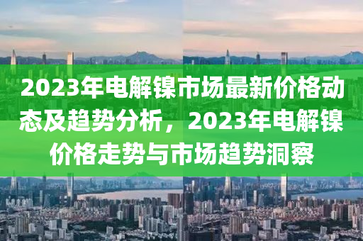 2023年电解镍市场最新价格动态及趋势分析，2023年电解镍价格走势与市场趋势洞察