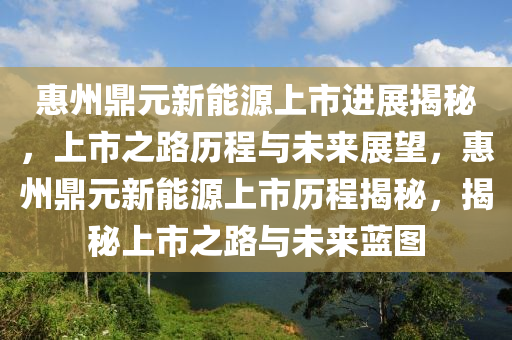 惠州鼎元新能源上市进展揭秘，上市之路历程与未来展望，惠州鼎元新能源上市历程揭秘，揭秘上市之路与未来蓝图