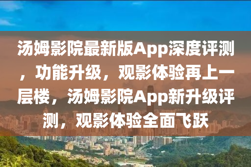 汤姆影院最新版App深度评测，功能升级，观影体验再上一层楼，汤姆影院App新升级评测，观影体验全面飞跃